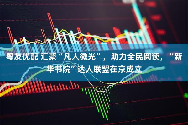 粤友优配 汇聚“凡人微光”，助力全民阅读，“新华书院”达人联盟在京成立