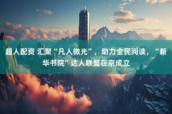 超人配资 汇聚“凡人微光”，助力全民阅读，“新华书院”达人联盟在京成立