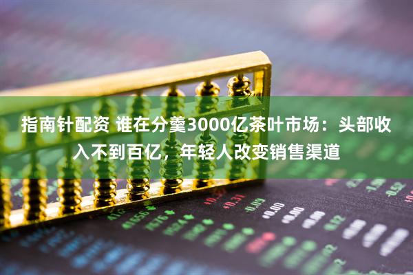 指南针配资 谁在分羹3000亿茶叶市场：头部收入不到百亿，年轻人改变销售渠道
