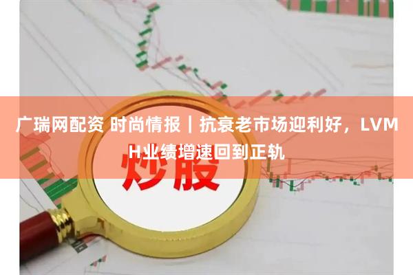广瑞网配资 时尚情报｜抗衰老市场迎利好，LVMH业绩增速回到正轨