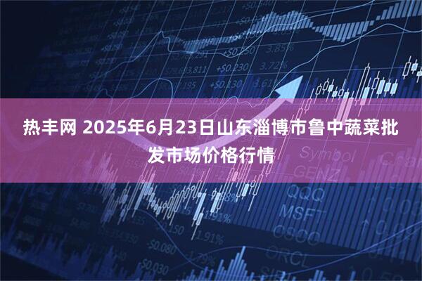 热丰网 2025年6月23日山东淄博市鲁中蔬菜批发市场价格行情