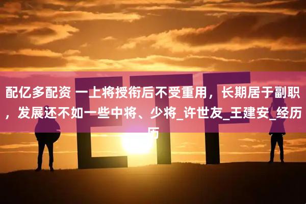 配亿多配资 一上将授衔后不受重用，长期居于副职，发展还不如一些中将、少将_许世友_王建安_经历