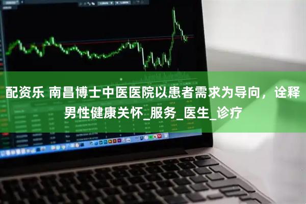 配资乐 南昌博士中医医院以患者需求为导向，诠释男性健康关怀_服务_医生_诊疗