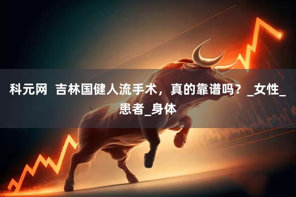 科元网  吉林国健人流手术，真的靠谱吗？_女性_患者_身体