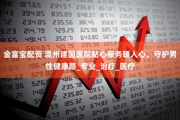 金富宝配资 温州建国医院贴心服务暖人心，守护男性健康路_专业_治疗_医疗