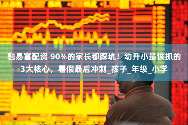 融易富配资 90%的家长都踩坑！幼升小最该抓的3大核心，暑假最后冲刺_孩子_年级_小学