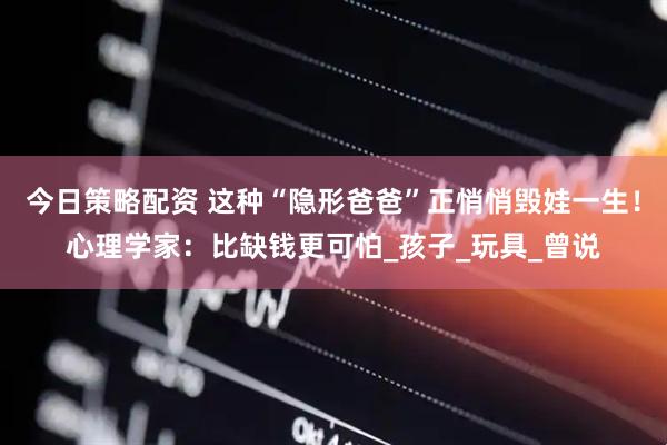 今日策略配资 这种“隐形爸爸”正悄悄毁娃一生！心理学家：比缺钱更可怕_孩子_玩具_曾说