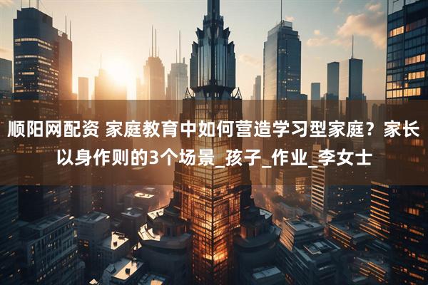 顺阳网配资 家庭教育中如何营造学习型家庭？家长以身作则的3个场景_孩子_作业_李女士