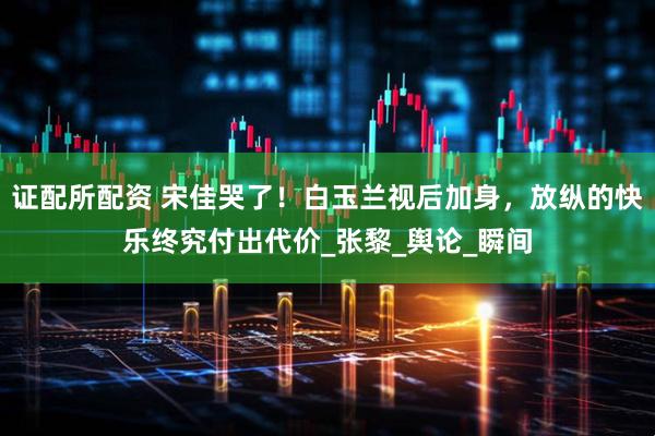证配所配资 宋佳哭了！白玉兰视后加身，放纵的快乐终究付出代价_张黎_舆论_瞬间