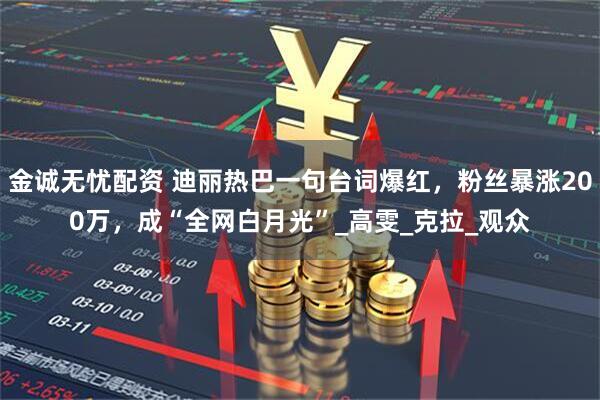 金诚无忧配资 迪丽热巴一句台词爆红，粉丝暴涨200万，成“全网白月光”_高雯_克拉_观众