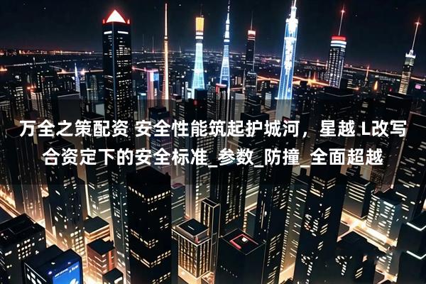 万全之策配资 安全性能筑起护城河，星越 L改写合资定下的安全标准_参数_防撞_全面超越