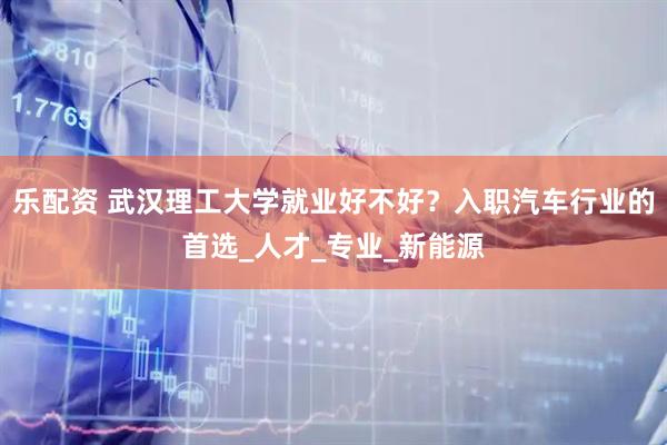 乐配资 武汉理工大学就业好不好？入职汽车行业的首选_人才_专业_新能源