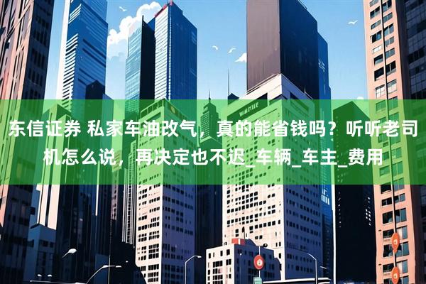 东信证券 私家车油改气，真的能省钱吗？听听老司机怎么说，再决定也不迟_车辆_车主_费用