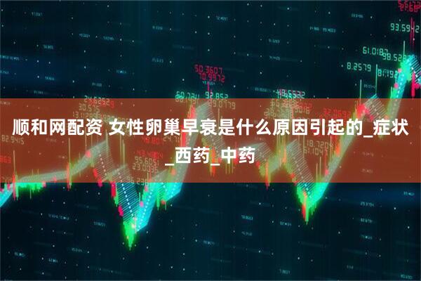 顺和网配资 女性卵巢早衰是什么原因引起的_症状_西药_中药