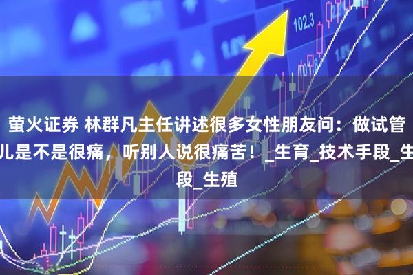 萤火证券 林群凡主任讲述很多女性朋友问：做试管婴儿是不是很痛，听别人说很痛苦！_生育_技术手段_生殖