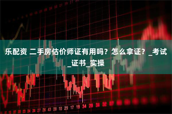 乐配资 二手房估价师证有用吗？怎么拿证？_考试_证书_实操