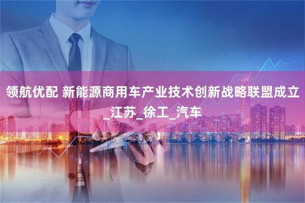 领航优配 新能源商用车产业技术创新战略联盟成立_江苏_徐工_汽车