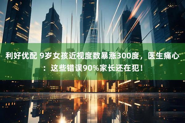 利好优配 9岁女孩近视度数暴涨300度，医生痛心：这些错误90%家长还在犯！