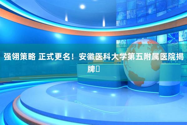 强翎策略 正式更名！安徽医科大学第五附属医院揭牌​