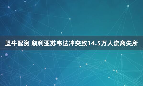 盟牛配资 叙利亚苏韦达冲突致14.5万人流离失所