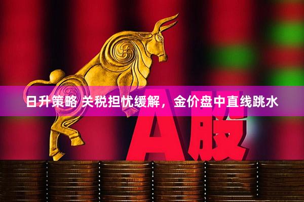 日升策略 关税担忧缓解，金价盘中直线跳水