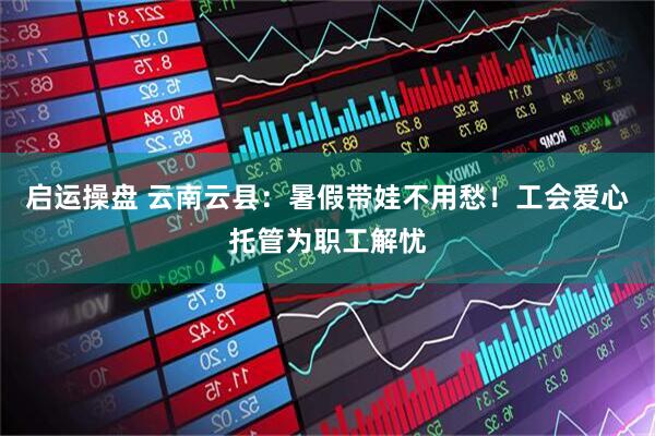 启运操盘 云南云县：暑假带娃不用愁！工会爱心托管为职工解忧