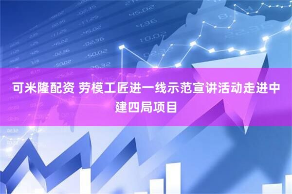 可米隆配资 劳模工匠进一线示范宣讲活动走进中建四局项目