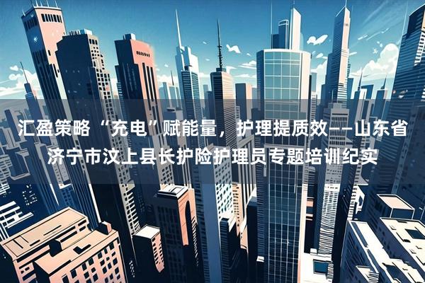 汇盈策略 “充电”赋能量，护理提质效——山东省济宁市汶上县长护险护理员专题培训纪实