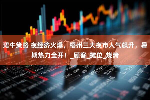 珺牛策略 夜经济火爆，梧州三大夜市人气飙升，暑期热力全开！_顾客_摊位_烧烤