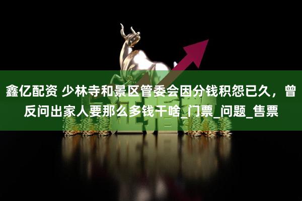 鑫亿配资 少林寺和景区管委会因分钱积怨已久，曾反问出家人要那么多钱干啥_门票_问题_售票
