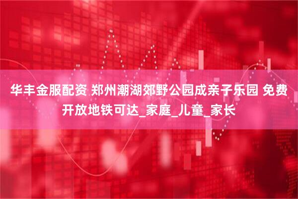 华丰金服配资 郑州潮湖郊野公园成亲子乐园 免费开放地铁可达_家庭_儿童_家长