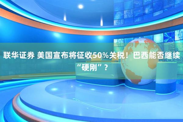 联华证券 美国宣布将征收50%关税！巴西能否继续“硬刚”？