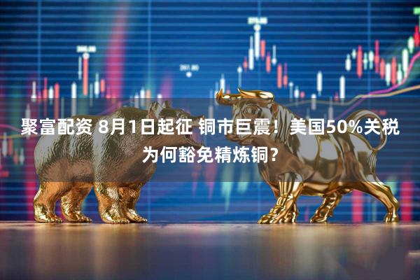 聚富配资 8月1日起征 铜市巨震！美国50%关税为何豁免精炼铜？