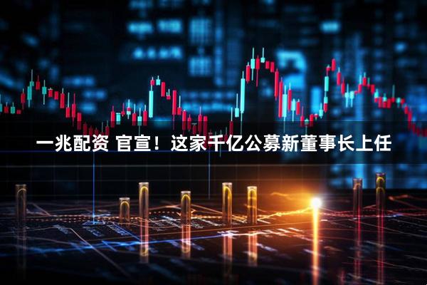 一兆配资 官宣！这家千亿公募新董事长上任