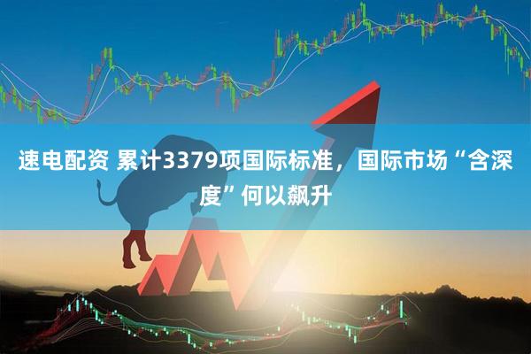 速电配资 累计3379项国际标准，国际市场“含深度”何以飙升