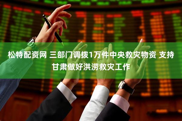 松特配资网 三部门调拨1万件中央救灾物资 支持甘肃做好洪涝救灾工作