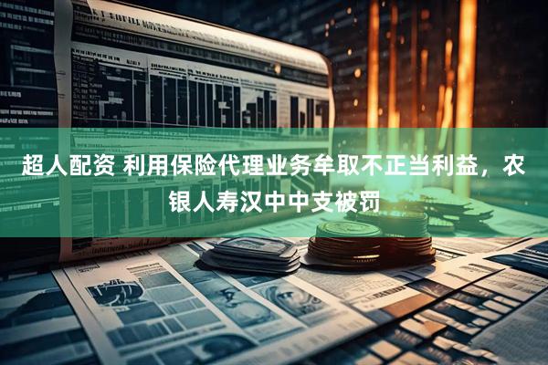 超人配资 利用保险代理业务牟取不正当利益，农银人寿汉中中支被罚